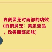 白鹤灵芝对面部的功效(白鹤灵芝：美肌圣品，改善面部皮肤)