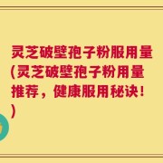 灵芝破壁孢子粉服用量(灵芝破壁孢子粉用量推荐，健康服用秘诀！)