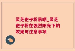 灵芝孢子粉暴晒_灵芝孢子粉在强烈阳光下的效果与注意事项