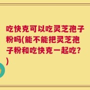 吃快克可以吃灵芝孢子粉吗(能不能把灵芝孢子粉和吃快克一起吃？)