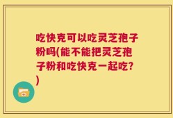 吃快克可以吃灵芝孢子粉吗(能不能把灵芝孢子粉和吃快克一起吃？)