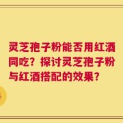 灵芝孢子粉能否用红酒同吃？探讨灵芝孢子粉与红酒搭配的效果？
