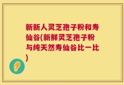 新新人灵芝孢子粉和寿仙谷(新鲜灵芝孢子粉与纯天然寿仙谷比一比)