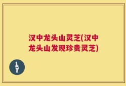 汉中龙头山灵芝(汉中龙头山发现珍贵灵芝)