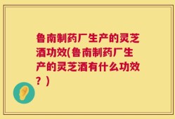鲁南制药厂生产的灵芝酒功效(鲁南制药厂生产的灵芝酒有什么功效？)