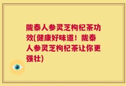 陇泰人参灵芝枸杞茶功效(健康好味道！陇泰人参灵芝枸杞茶让你更强壮)