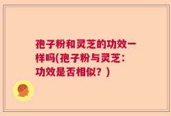 孢子粉和灵芝的功效一样吗(孢子粉与灵芝：功效是否相似？)