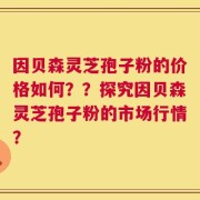 因贝森灵芝孢子粉的价格如何？？探究因贝森灵芝孢子粉的市场行情？