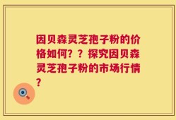 因贝森灵芝孢子粉的价格如何？？探究因贝森灵芝孢子粉的市场行情？