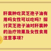 肝囊肿吃灵芝孢子油有用吗女性可以吃吗？探讨灵芝孢子油对肝囊肿的治疗效果及女性食用注意事项？