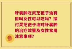 肝囊肿吃灵芝孢子油有用吗女性可以吃吗？探讨灵芝孢子油对肝囊肿的治疗效果及女性食用注意事项？