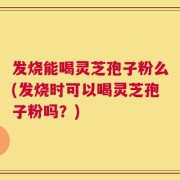 发烧能喝灵芝孢子粉么(发烧时可以喝灵芝孢子粉吗？)