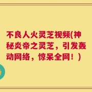 不良人火灵芝视频(神秘炎帝之灵芝，引发轰动网络，惊呆全网！)