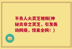 不良人火灵芝视频(神秘炎帝之灵芝，引发轰动网络，惊呆全网！)