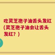 吃灵芝孢子油舌头发红(灵芝孢子油会让舌头发红？)