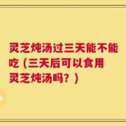 灵芝炖汤过三天能不能吃 (三天后可以食用灵芝炖汤吗？)