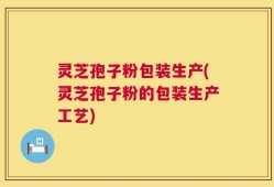 灵芝孢子粉包装生产(灵芝孢子粉的包装生产工艺)