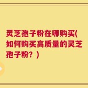 灵芝孢子粉在哪购买(如何购买高质量的灵芝孢子粉？)