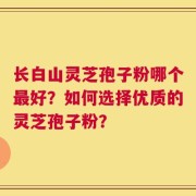 长白山灵芝孢子粉哪个最好？如何选择优质的灵芝孢子粉？