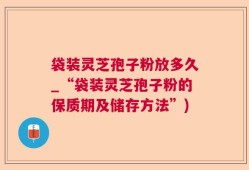 袋装灵芝孢子粉放多久_“袋装灵芝孢子粉的保质期及储存方法”)
