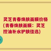 灵芝青春焕肤面膜价格(青春焕肤面膜：灵芝控油补水护肤佳选)