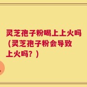 灵芝孢子粉喝上上火吗 (灵芝孢子粉会导致上火吗？)