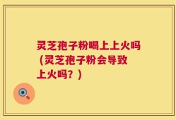 灵芝孢子粉喝上上火吗 (灵芝孢子粉会导致上火吗？)