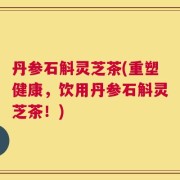 丹参石斛灵芝茶(重塑健康，饮用丹参石斛灵芝茶！)