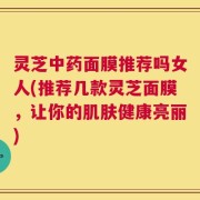 灵芝中药面膜推荐吗女人(推荐几款灵芝面膜，让你的肌肤健康亮丽)