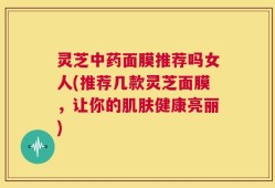 灵芝中药面膜推荐吗女人(推荐几款灵芝面膜，让你的肌肤健康亮丽)
