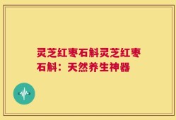 灵芝红枣石斛灵芝红枣石斛：天然养生神器