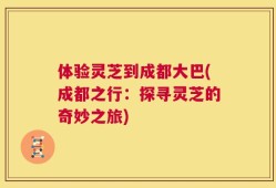 体验灵芝到成都大巴(成都之行：探寻灵芝的奇妙之旅)