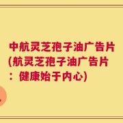 中航灵芝孢子油广告片(航灵芝孢子油广告片：健康始于内心)
