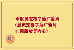 中航灵芝孢子油广告片(航灵芝孢子油广告片：健康始于内心)