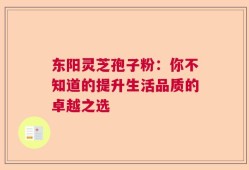 东阳灵芝孢子粉：你不知道的提升生活品质的卓越之选