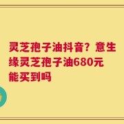 灵芝孢子油抖音？意生缘灵芝孢子油680元能买到吗