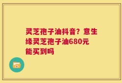 灵芝孢子油抖音？意生缘灵芝孢子油680元能买到吗
