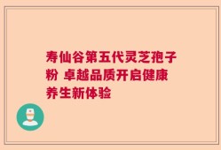 寿仙谷第五代灵芝孢子粉 卓越品质开启健康养生新体验
