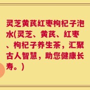 灵芝黄芪红枣枸杞子泡水(灵芝、黄芪、红枣、枸杞子养生茶，汇聚古人智慧，助您健康长寿。)