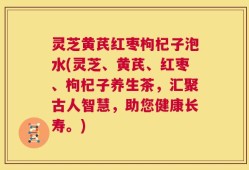 灵芝黄芪红枣枸杞子泡水(灵芝、黄芪、红枣、枸杞子养生茶，汇聚古人智慧，助您健康长寿。)