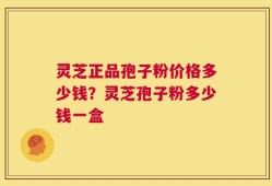灵芝正品孢子粉价格多少钱？灵芝孢子粉多少钱一盒