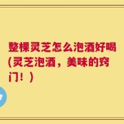 整棵灵芝怎么泡酒好喝(灵芝泡酒，美味的窍门！)