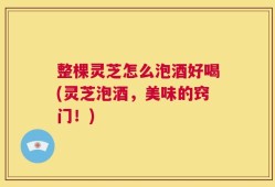 整棵灵芝怎么泡酒好喝(灵芝泡酒，美味的窍门！)