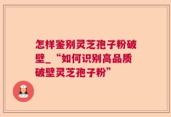 怎样鉴别灵芝孢子粉破壁_“如何识别高品质破壁灵芝孢子粉”