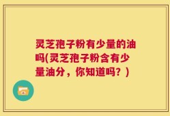 灵芝孢子粉有少量的油吗(灵芝孢子粉含有少量油分，你知道吗？)