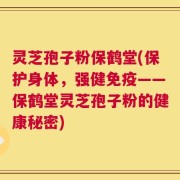 灵芝孢子粉保鹤堂(保护身体，强健免疫——保鹤堂灵芝孢子粉的健康秘密)