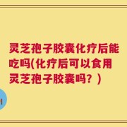 灵芝孢子胶囊化疗后能吃吗(化疗后可以食用灵芝孢子胶囊吗？)