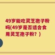 49岁能吃灵芝孢子粉吗(49岁是否适合食用灵芝孢子粉？)