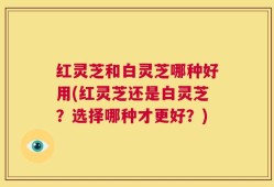红灵芝和白灵芝哪种好用(红灵芝还是白灵芝？选择哪种才更好？)