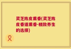 灵芝陈皮熏香(灵芝陈皮香道熏香-精致养生的选择)